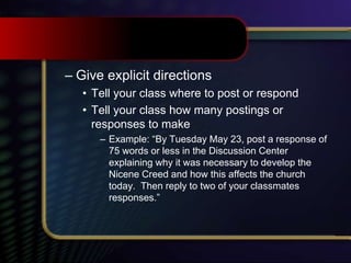 – Give explicit directions
• Tell your class where to post or respond
• Tell your class how many postings or
responses to make
– Example: “By Tuesday May 23, post a response of
75 words or less in the Discussion Center
explaining why it was necessary to develop the
Nicene Creed and how this affects the church
today. Then reply to two of your classmates
responses.”
 