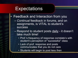 Expectations
• Feedback and Interaction from you
– Continual feedback in forums, and on
assignments, is VITAL to student’s
success
– Respond to student posts daily - it doesn’t
take much time!
• Prof.’s frequency of response correlate’s with
student’s perception of “successful” class
• Lack of prof. response and posts
communicates that you do not care
• Students will begin to post less then
 