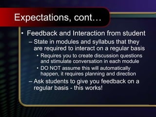 Expectations, cont…
• Feedback and Interaction from student
– State in modules and syllabus that they
are required to interact on a regular basis
• Requires you to create discussion questions
and stimulate conversation in each module
• DO NOT assume this will automatically
happen, it requires planning and direction
– Ask students to give you feedback on a
regular basis - this works!
 