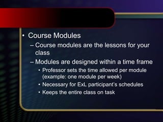• Course Modules
– Course modules are the lessons for your
class
– Modules are designed within a time frame
• Professor sets the time allowed per module
(example: one module per week)
• Necessary for ExL participant’s schedules
• Keeps the entire class on task
 