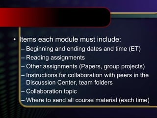 • Items each module must include:
– Beginning and ending dates and time (ET)
– Reading assignments
– Other assignments (Papers, group projects)
– Instructions for collaboration with peers in the
Discussion Center, team folders
– Collaboration topic
– Where to send all course material (each time)
 