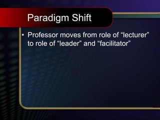 Paradigm Shift
• Professor moves from role of “lecturer”
to role of “leader” and “facilitator”
 