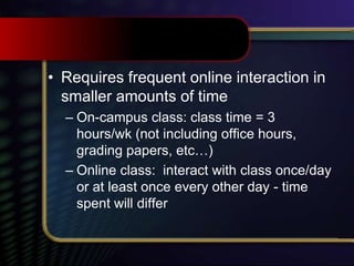 • Requires frequent online interaction in
smaller amounts of time
– On-campus class: class time = 3
hours/wk (not including office hours,
grading papers, etc…)
– Online class: interact with class once/day
or at least once every other day - time
spent will differ
 
