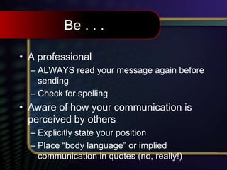 Be . . .
• A professional
– ALWAYS read your message again before
sending
– Check for spelling
• Aware of how your communication is
perceived by others
– Explicitly state your position
– Place “body language” or implied
communication in quotes (no, really!)
 