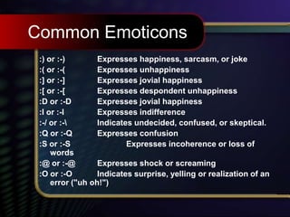 Common Emoticons
:) or :-) Expresses happiness, sarcasm, or joke
:( or :-( Expresses unhappiness
:] or :-] Expresses jovial happiness
:[ or :-[ Expresses despondent unhappiness
:D or :-D Expresses jovial happiness
:I or :-I Expresses indifference
:-/ or :- Indicates undecided, confused, or skeptical.
:Q or :-Q Expresses confusion
:S or :-S Expresses incoherence or loss of
words
:@ or :-@ Expresses shock or screaming
:O or :-O Indicates surprise, yelling or realization of an
error ("uh oh!")
 