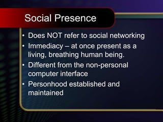 Social Presence
• Does NOT refer to social networking
• Immediacy – at once present as a
living, breathing human being.
• Different from the non-personal
computer interface
• Personhood established and
maintained
 