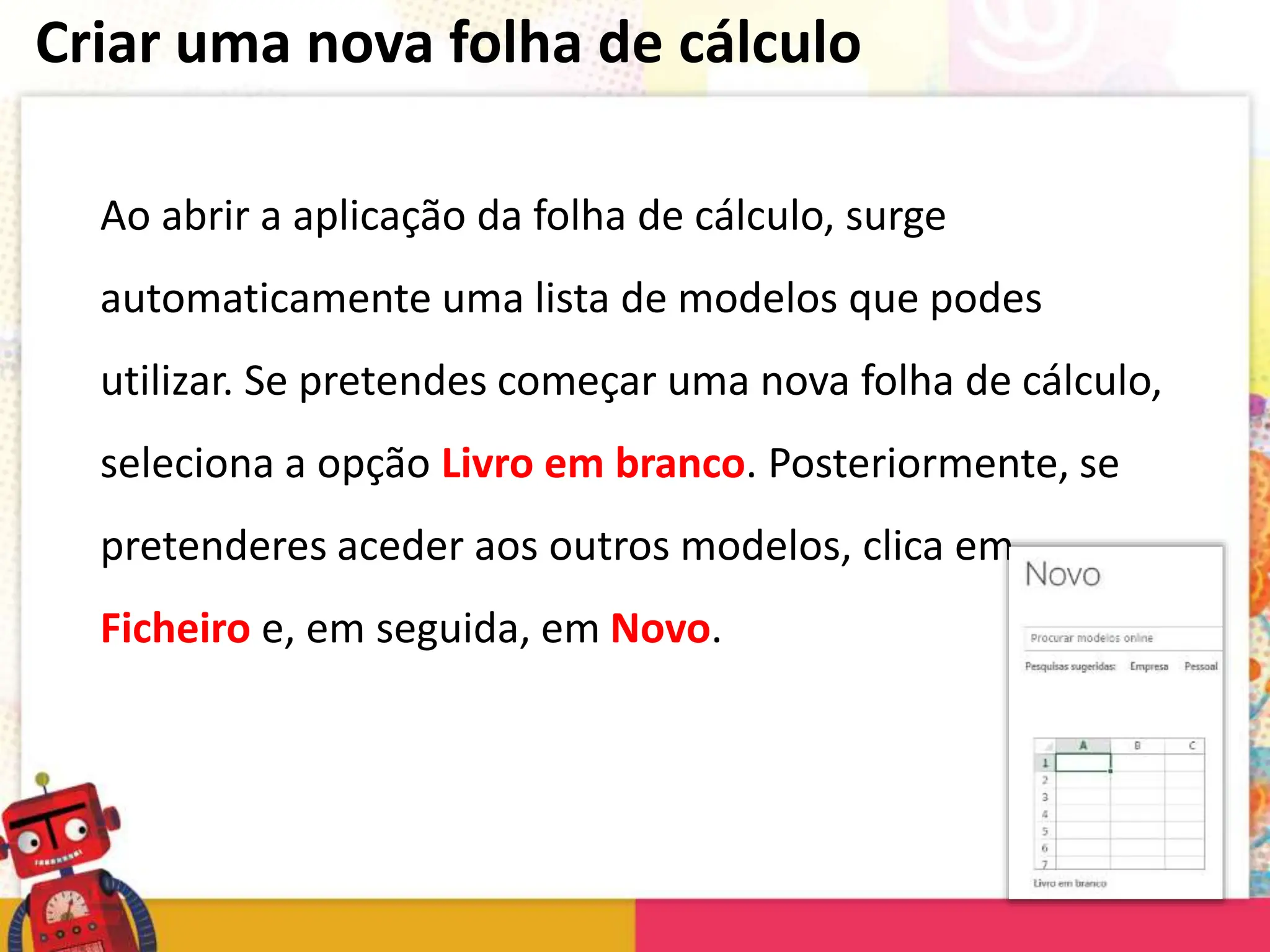 Criar uma nova folha de cálculo
Ao abrir a aplicação da folha de cálculo, surge
automaticamente uma lista de modelos que podes
utilizar. Se pretendes começar uma nova folha de cálculo,
seleciona a opção Livro em branco. Posteriormente, se
pretenderes aceder aos outros modelos, clica em
Ficheiro e, em seguida, em Novo.
 