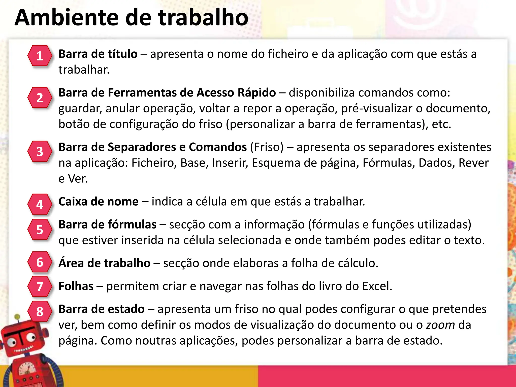 Ambiente de trabalho
Barra de título – apresenta o nome do ficheiro e da aplicação com que estás a
trabalhar.
Barra de Ferramentas de Acesso Rápido – disponibiliza comandos como:
guardar, anular operação, voltar a repor a operação, pré-visualizar o documento,
botão de configuração do friso (personalizar a barra de ferramentas), etc.
Barra de Separadores e Comandos (Friso) – apresenta os separadores existentes
na aplicação: Ficheiro, Base, Inserir, Esquema de página, Fórmulas, Dados, Rever
e Ver.
Caixa de nome – indica a célula em que estás a trabalhar.
Barra de fórmulas – secção com a informação (fórmulas e funções utilizadas)
que estiver inserida na célula selecionada e onde também podes editar o texto.
Área de trabalho – secção onde elaboras a folha de cálculo.
Folhas – permitem criar e navegar nas folhas do livro do Excel.
Barra de estado – apresenta um friso no qual podes configurar o que pretendes
ver, bem como definir os modos de visualização do documento ou o zoom da
página. Como noutras aplicações, podes personalizar a barra de estado.
1
2
3
4
5
6
7
8
 
