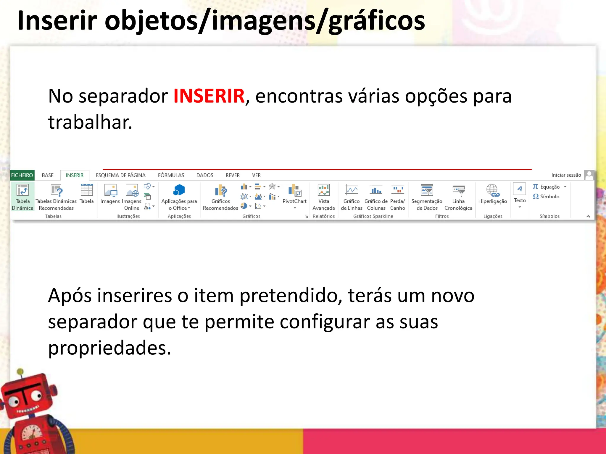 Inserir objetos/imagens/gráficos
No separador INSERIR, encontras várias opções para
trabalhar.
Após inserires o item pretendido, terás um novo
separador que te permite configurar as suas
propriedades.
 