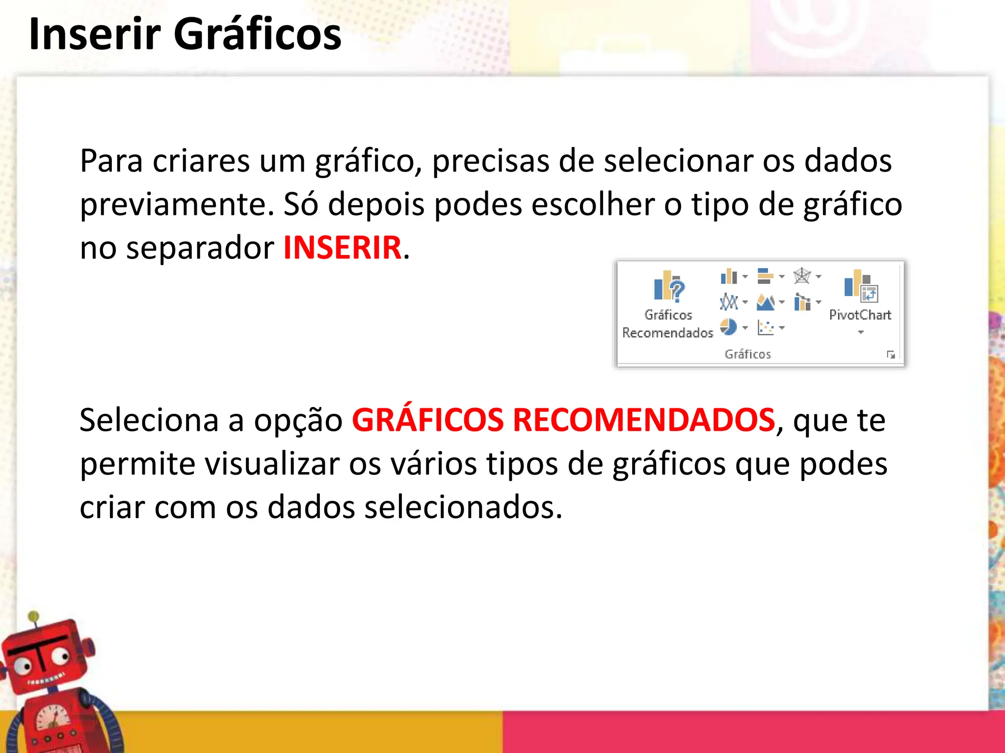Inserir Gráficos
Para criares um gráfico, precisas de selecionar os dados
previamente. Só depois podes escolher o tipo de gráfico
no separador INSERIR.
Seleciona a opção GRÁFICOS RECOMENDADOS, que te
permite visualizar os vários tipos de gráficos que podes
criar com os dados selecionados.
 