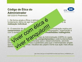 08/12/2010 Preâmbulo
I - De forma ampla a Ética é definida como a explicitação teórica do
fundamento último do agir humano na busca do bem comum e da
realização individual.
II - O exercício da atividade dos Profissionais de Administração implica em
compromisso moral com o indivíduo, cliente, empregador, organização e
com a sociedade, impondo deveres e responsabilidades indelegáveis.
III - O Código de Ética dos Profissionais de Administração (CEPA) é o guia
orientador e estimulador de novos comportamentos e está fundamentado
em um conceito de ética direcionado para o desenvolvimento, servindo
simultaneamente de estímulo e parâmetro para que o Administrador amplie
sua capacidade de pensar, visualize seu papel e torne sua ação mais eficaz
diante da sociedade.
Código de Ética do
Administrador
http://www.crasp.gov.br/crasp/WebForms/lista.aspx?secao_id=56&Idioma_id=
1
 