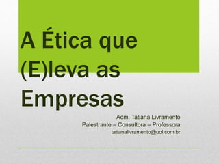 A Ética que
(E)leva as
Empresas
Adm. Tatiana Livramento
Palestrante – Consultora – Professora
tatianalivramento@uol.com.br
 
