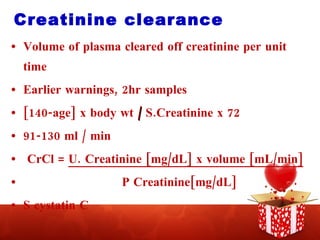 Creatinine clearance Volume of plasma cleared off creatinine per unit time Earlier warnings, 2hr samples [140-age] x body wt  /  S.Creatinine x 72 91-130 ml / min CrCl =  U. Creatinine [mg/dL] x volume [mL/min] P Creatinine[mg/dL] S cystatin C 