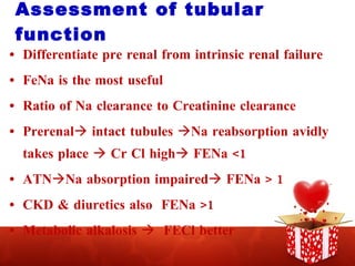 Assessment of tubular function Differentiate pre renal from intrinsic renal failure FeNa is the most useful Ratio of Na clearance to Creatinine clearance Prerenal   intact tubules   Na reabsorption avidly takes place    Cr Cl high   FENa <1 ATN  Na absorption impaired   FENa > 1 CKD & diuretics also  FENa >1 Metabolic alkalosis     FECl better 