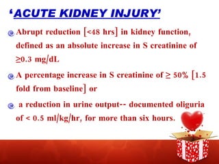 ‘ ACUTE KIDNEY INJURY’ Abrupt reduction [<48 hrs] in kidney function, defined as an absolute increase in S creatinine of ≥0.3 mg/dL A percentage increase in S creatinine of ≥ 50% [1.5 fold from baseline] or a reduction in urine output-- documented oliguria of < 0.5 ml/kg/hr, for more than six hours. 