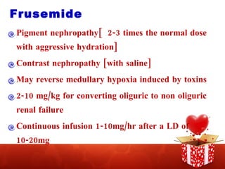 Frusemide Pigment nephropathy[  2-3 times the normal dose with aggressive hydration] Contrast nephropathy [with saline] May reverse medullary hypoxia induced by toxins 2-10 mg/kg for converting oliguric to non oliguric renal failure Continuous infusion 1-10mg/hr after a LD of 10-20mg 