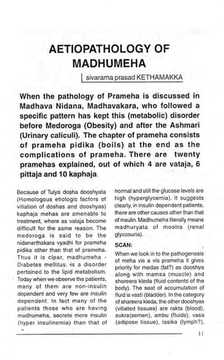 AETIOPATHOLOGY OF
                MADHUMEHA
                         I   sivarama prq!94 I(ETHAMAKI4

 When the pathology of Prameha is discussed in
 Madhava Nidana, Madhavakara, who followed a
 specific pattern has kept this (metabolic) disorder
 belore lfiedoroga (Obesity) and after the Ashmari
 (Urinary caliculi). The chapter of prameha consists
 of prameha pidika (boils). at the end as the
 complications of prameha. There are twenty
 pramehas explained, out of which 4 are vataia, 6
 pittaja and 10 kaphaja

Because of Tulya dosha dooshyata      normal and still the glucose levels are
(Homologous etiologic factors of      high (hyperglycemia). lt suggests
vitiation of doshas and dooshyas)     clearly, in insulin dependent patients,
kaphaja mehas are amenable to         there are other causes other than that
treatment, where as vataja become     of insulin. Madhumeha literally means
difficult for the same reason. The    madhuryata of mootra (r:enal
medoroga is said to be the            glycosuria).
nidanarthakara vyadhi for prameha     SCAN:
pidika'other than that of prameha.
                                      When we look in to the pathogenesis
Thus it is clgar, madhumeha -
                                      of meha vis a vis prameha it gives
Diabetes mellitus, -is a disorder     priority for medas (fat?) as dooshya
pertained to the lipid metabolism.    along. with mamsa (muscle) and
Today when we observe the patients,   shareera kleda (fluid contents"of the
many of them are non-insulin          body). The seat of accumulation of
dependent and very few are insulin    fluid is vasti (bladder). ln the category
dependent. ln fact many of the        of shareera kleda, the other dooshyas
patients those who are having         (vitiated tissues) are rakta (blood),
madhumeha, secrete more insulin       sukra(semen), ambu (fluids), vasa
(hyper insulinemia) than that ot      (adipose tissue), lasika (lymph?),

                                                                            li
 