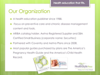 Our Organization
 A health education publisher since 1988.
 Focus on preventive care and chronic disease management
content and tools.
 ARIBA catalog holder, Aetna Registered Supplier and SBA
Certified Small Business (corporate name: Securitec)
 Partnered with Coventry and Aetna Plans since 2008.
 Most popular guides purchased by plans are The America’s
Pregnancy Health Guide and the America’s Child Health
Record.
 