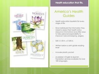 America’s Health
Guides
 Health education booklets for every
stage of life.
 Give individuals the information they
need to assess their health status
(resource information) and offer ways
to take personal responsibility to
improve it (record-keeping pages).
 SIZE: 4-1/8 in. x 5 3/8 in.
 Written below a sixth grade reading
level
 Includes plastic pocket
 Available in English & Spanish.
Translation services available for over
180 languages.
 