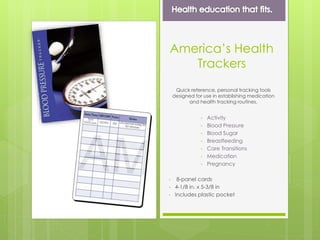 America’s Health
Trackers
Quick reference, personal tracking tools
designed for use in establishing medication
and health tracking routines.
• Activity
• Blood Pressure
• Blood Sugar
• Breastfeeding
• Care Transitions
• Medication
• Pregnancy
• 8-panel cards
• 4-1/8 in. x 5-3/8 in
• Includes plastic pocket
 