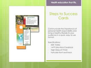 Steps to Success
Cards
Communicate the importance of
personal health responsibility and
living a healthy lifestyle to your
audience in a quick, easy to use
format.
Specifications:
• SIZE: Varies
• 14 PT Utra-thick Cardstock
• High-Gloss UV Finish
• Full-color front and back
 