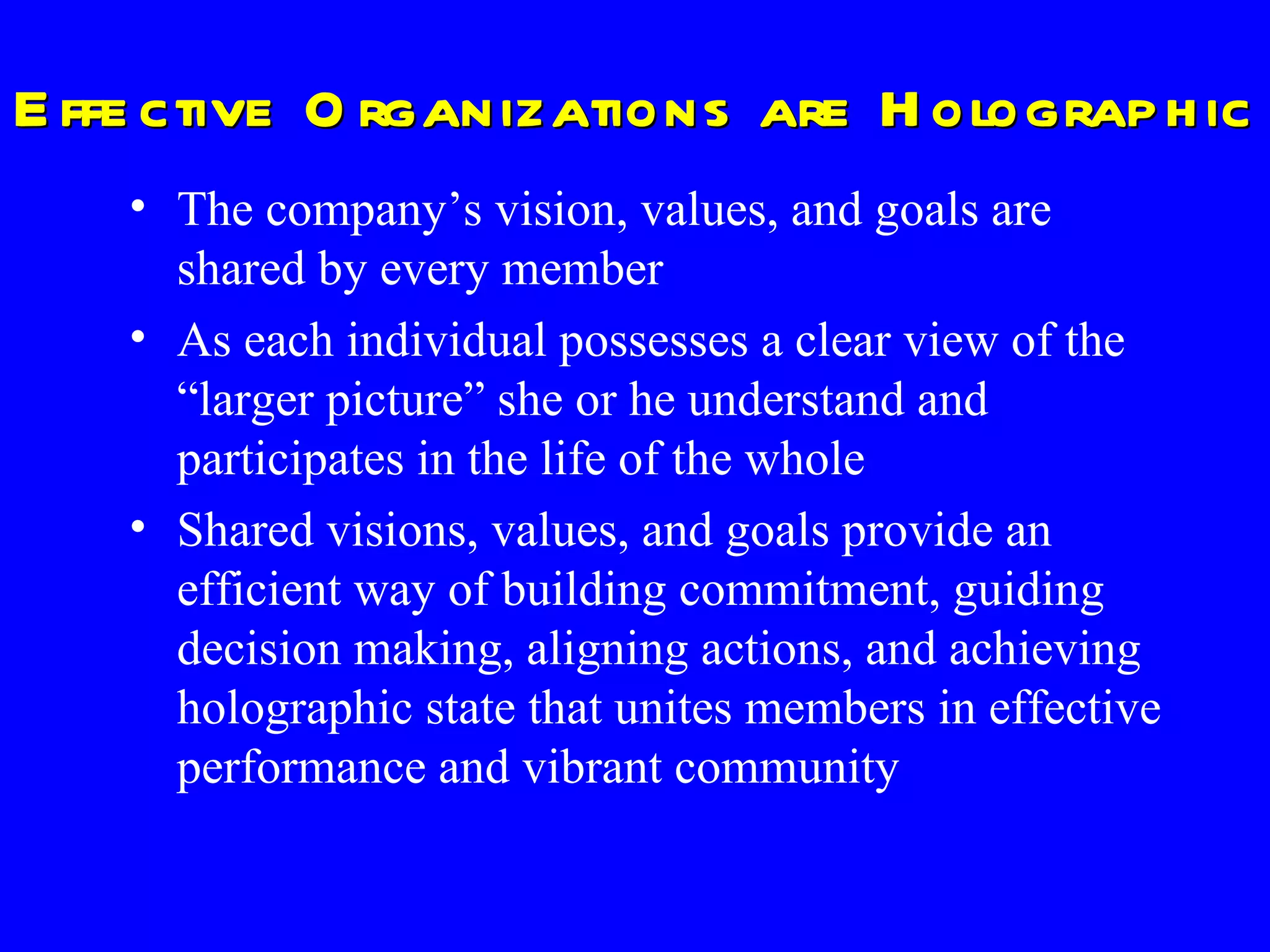 Effective Organizations are Holographic The company’s vision, values, and goals are shared by every member  As each individual possesses a clear view of the “larger picture” she or he understand and participates in the life of the whole Shared visions, values, and goals provide an efficient way of building commitment, guiding decision making, aligning actions, and achieving holographic state that unites members in effective performance and vibrant community 