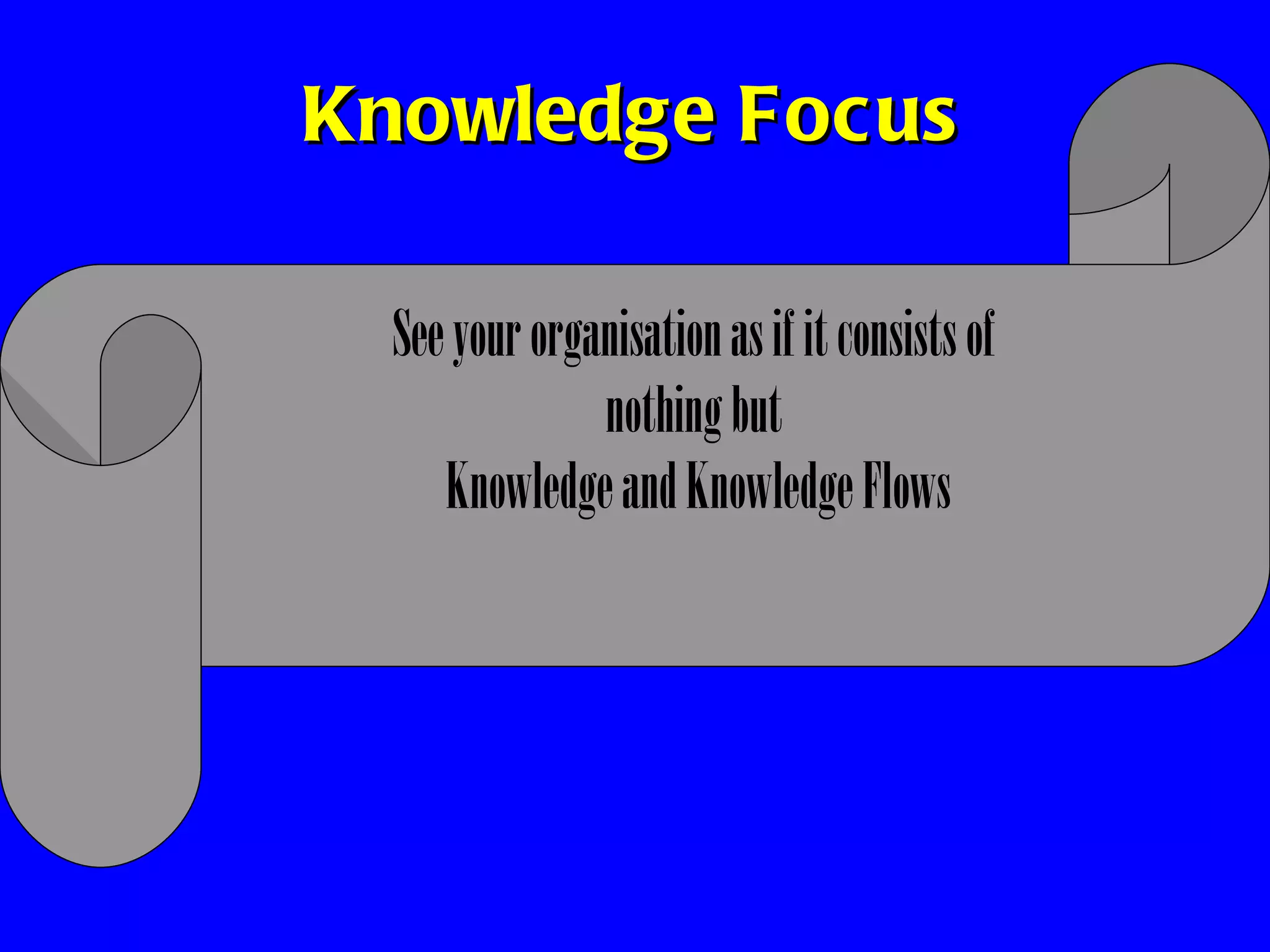 Knowledge Focus See your organisation as if it consists of  nothing but  Knowledge and Knowledge Flows 