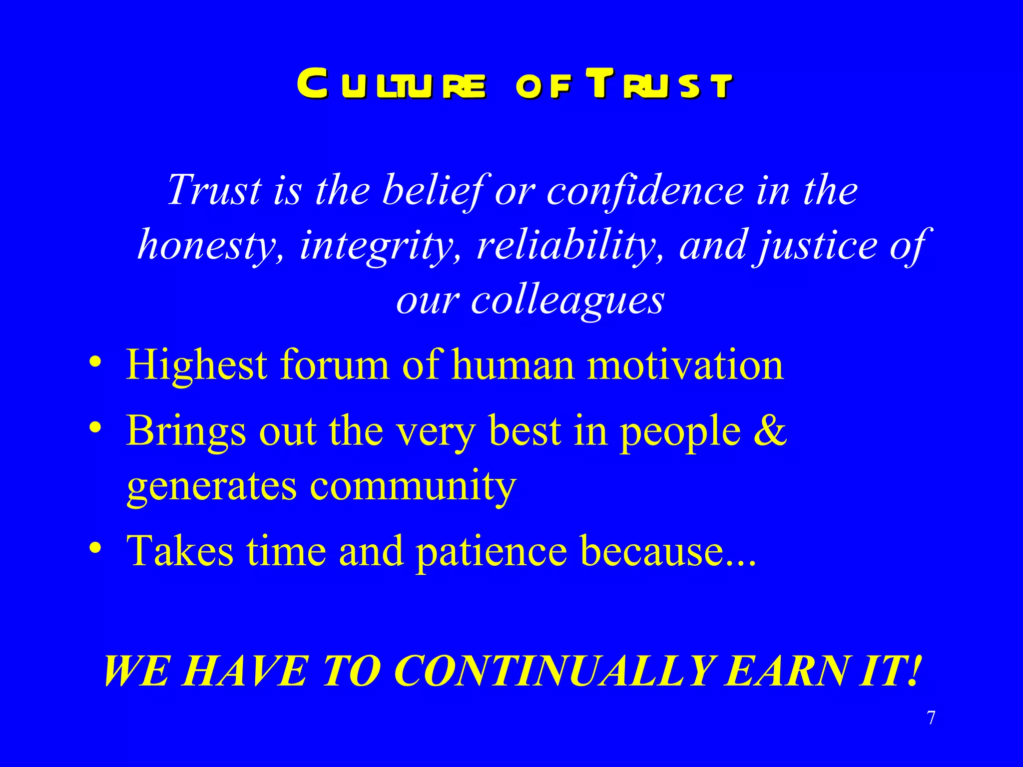 Culture of Trust Trust is the belief or confidence in the honesty, integrity, reliability, and justice of our colleagues Highest forum of human motivation Brings out the very best in people & generates community  Takes time and patience because...  WE HAVE TO CONTINUALLY EARN IT! 