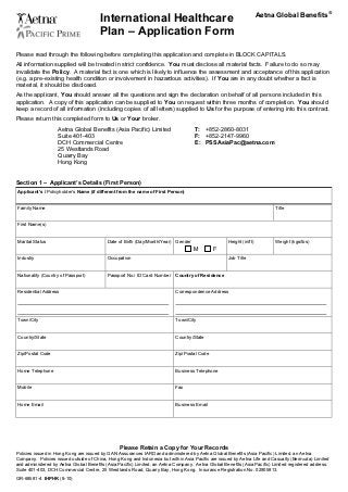 Aetna Global Benefits®
                                           International Healthcare                                                      0B




                                           Plan – Application Form
Please read through the following before completing this application and complete in BLOCK CAPITALS.
All information supplied will be treated in strict confidence. You must disclose all material facts. Failure to do so may
invalidate the Policy. A material fact is one which is likely to influence the assessment and acceptance of this application
(e.g. a pre-existing health condition or involvement in hazardous activities). If You are in any doubt whether a fact is
material, it should be disclosed.
As the applicant, You should answer all the questions and sign the declaration on behalf of all persons included in this
application. A copy of this application can be supplied to You on request within three months of completion. You should
keep a record of all information (including copies of all letters) supplied to Us for the purpose of entering into this contract.
Please return this completed form to Us or Your broker.
                       Aetna Global Benefits (Asia Pacific) Limited                       T: +852-2860-8031
                       Suite 401-403                                                      F: +852-2147-9960
                       DCH Commercial Centre                                              E: PSSAsiaPac@aetna.com
                       25 Westlands Road
                       Quarry Bay
                       Hong Kong


Section 1 – Applicant’s Details (First Person)
1B   Applicant’s / Policyholder’s Name (if different from the name of First Person)


Family Name                                                                                                                   Title
                                                                                                                              2B




First Name(s)


Marital Status                                Date of Birth (Day/Month/Year) Gender                     Height (in/ft)        Weight (kgs/lbs)
                                                                                          M         F
Industry                                      Occupation                                                Job Title


Nationality (Country of Passport)             Passport No./ ID Card Number    Country of Residence


Residential Address                                                               Correspondence Address

U                                                                             U




U                                                                             U




Town/City                                                                         Town/City


Country/State                                                                     Country/State


Zip/Postal Code                                                                   Zip/Postal Code


Home Telephone                                                                    Business Telephone


Mobile                                                                            Fax


Home Email                                                                        Business Email




                                                    Please Retain a Copy for Your Records
Policies issued in Hong Kong are issued by GAN Assurances IARD and administered by Aetna Global Benefits (Asia Pacific) Limited, an Aetna
Company. Policies issued outside of China, Hong Kong and Indonesia but within Asia Pacific are issued by Aetna Life and Casualty (Bermuda) Limited
and administered by Aetna Global Benefits (Asia Pacific) Limited, an Aetna Company. Aetna Global Benefits (Asia Pacific) Limited registered address:
Suite 401-403, DCH Commercial Centre, 25 Westlands Road, Quarry Bay, Hong Kong. Insurance Registration No. 02905813.
GR-68581-4 IHPHK (8-10)
 
