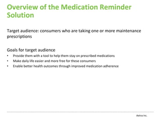 Overview of the Medication Reminder
Solution
Target audience: consumers who are taking one or more maintenance
prescriptions

Goals for target audience
•   Provide them with a tool to help them stay on prescribed medications
•   Make daily life easier and more free for these consumers
•   Enable better health outcomes through improved medication adherence




                                                                           Aetna Inc.
 