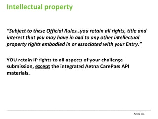 Intellectual property


“Subject to these Official Rules…you retain all rights, title and
interest that you may have in and to any other intellectual
property rights embodied in or associated with your Entry.”

YOU retain IP rights to all aspects of your challenge
submission, except the integrated Aetna CarePass API
materials.




                                                           Aetna Inc.
 