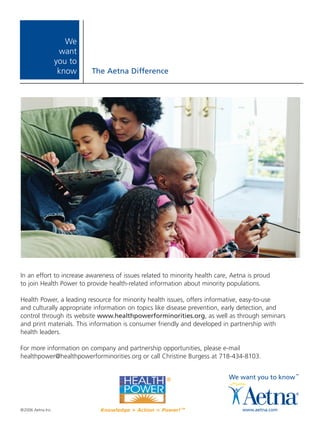 We
                    want
                   you to
                    know    The Aetna Difference




In an effort to increase awareness of issues related to minority health care, Aetna is proud
to join Health Power to provide health-related information about minority populations.

Health Power, a leading resource for minority health issues, offers informative, easy-to-use
and culturally appropriate information on topics like disease prevention, early detection, and
control through its website www.healthpowerforminorities.org, as well as through seminars
and print materials. This information is consumer friendly and developed in partnership with
health leaders.

For more information on company and partnership opportunities, please e-mail
healthpower@healthpowerforminorities.org or call Christine Burgess at 718-434-8103.




©2006 Aetna Inc.
 