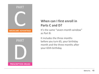Aetna Inc.
D
PART
PRESCRIPTION DRUGS
C
PART
MEDICARE ADVANTAGE
42
When can I first enroll in
Parts C and D?
It’s the same “seven-month window”
as Part B:
It includes the three months
before you turn 65, your birthday
month and the three months after
your 65th birthday.
 
