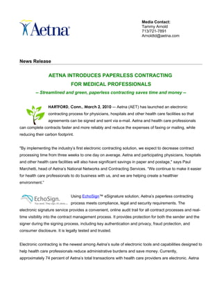 Media Contact:
                                                                        Tammy Arnold
                                                                        713/721-7891
                                                                        Arnoldtd@aetna.com




News Release


                 AETNA INTRODUCES PAPERLESS CONTRACTING
                              FOR MEDICAL PROFESSIONALS
         -- Streamlined and green, paperless contracting saves time and money --


                HARTFORD, Conn., March 2, 2010 -- Aetna (AET) has launched an electronic
                contracting process for physicians, hospitals and other health care facilities so that
                agreements can be signed and sent via e-mail. Aetna and health care professionals
can complete contracts faster and more reliably and reduce the expenses of faxing or mailing, while
reducing their carbon footprint.


"By implementing the industry’s first electronic contracting solution, we expect to decrease contract
processing time from three weeks to one day on average. Aetna and participating physicians, hospitals
and other health care facilities will also have significant savings in paper and postage," says Paul
Marchetti, head of Aetna’s National Networks and Contracting Services. “We continue to make it easier
for health care professionals to do business with us, and we are helping create a healthier
environment.”


                              Using EchoSign™ eSignature solution, Aetna’s paperless contracting
                              process meets compliance, legal and security requirements. The
electronic signature service provides a convenient, online audit trail for all contract processes and real-
time visibility into the contract management process. It provides protection for both the sender and the
signer during the signing process, including key authentication and privacy, fraud protection, and
consumer disclosure. It is legally tested and trusted.


Electronic contracting is the newest among Aetna’s suite of electronic tools and capabilities designed to
help health care professionals reduce administrative burdens and save money. Currently,
approximately 74 percent of Aetna’s total transactions with health care providers are electronic. Aetna
 