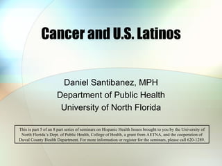 Cancer and U.S. Latinos Daniel Santibanez, MPH Department of Public Health University of North Florida This is part 5 of an 8 part series of seminars on Hispanic Health Issues brought to you by the University of North Florida’s Dept. of Public Health, College of Health, a grant from AETNA, and the cooperation of Duval County Health Department. For more information or register for the seminars, please call 620-1289. 