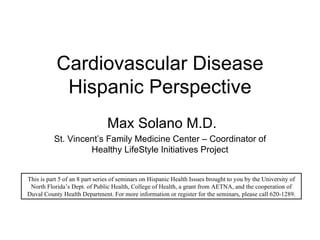 Cardiovascular Disease Hispanic Perspective Max Solano M.D. St. Vincent’s Family Medicine Center – Coordinator of Healthy LifeStyle Initiatives Project This is part 5 of an 8 part series of seminars on Hispanic Health Issues brought to you by the University of North Florida’s Dept. of Public Health, College of Health, a grant from AETNA, and the cooperation of Duval County Health Department. For more information or register for the seminars, please call 620-1289. 
