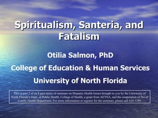 Spiritualism, Santeria, and Fatalism This is part 2 of an 8 part series of seminars on Hispanic Health Issues brought to you by the University of North Florida’s Dept. of Public Health, College of Health, a grant from AETNA, and the cooperation of Duval County Health Department. For more information or register for the seminars, please call 620-1289. Otilia Salmon, PhD College of Education & Human Services University of North Florida 