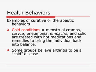 Health Behaviors Examples of curative or therapeutic behaviors Cold conditions  = menstrual cramps,  coryza , pneumonia,  empacho , and colic are treated with hot medications and remedies to bring the individual back into balance.   Some groups believe arthritis to be a “cold” disease 