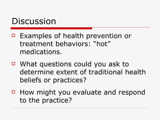Discussion Examples of health prevention or treatment behaviors: “hot” medications. What questions could you ask to determine extent of traditional health beliefs or practices? How might you evaluate and respond to the practice? 