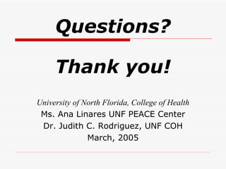 Questions? Thank you! University of North Florida, College of Health Ms. Ana Linares UNF PEACE Center Dr. Judith C. Rodriguez, UNF COH March, 2005 