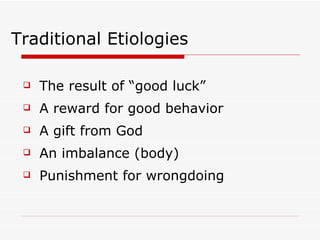 Traditional Etiologies The result of “good luck” A reward for good behavior A gift from God An imbalance (body) Punishment for wrongdoing 