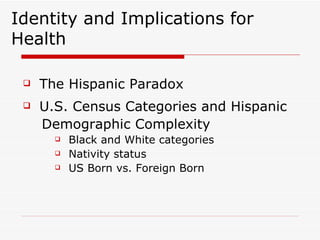 Identity and Implications for Health The Hispanic Paradox U.S. Census Categories and Hispanic  Demographic Complexity Black and White categories Nativity status US Born vs. Foreign Born 