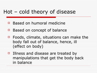 Based on humoral medicine Based on concept of balance Foods, climate, situations can make the body fall out of balance, hence, ill (effect on body) Illness and disease are treated by manipulations that get the body back in balance Hot – cold theory of disease 