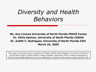 Diversity and Health Behaviors Ms. Ana Linares University of North Florida PEACE Center Dr. Otilia Salmon, University of North Florida COEHS Dr. Judith C. Rodriguez, University of North Florida COH   March 25, 2005 This is part 2 of an 8 part series of seminars on Hispanic Health Issues brought to you by the University of North Florida’s Dept. of Public Health, College of Health, a grant from AETNA, and the cooperation of Duval County Health Department. For more information or register for the seminars, please call 620-1289. 