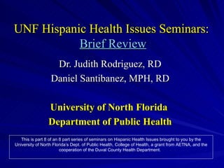 UNF Hispanic Health Issues Seminars:   Brief Review Dr. Judith Rodriguez, RD Daniel Santibanez, MPH, RD University of North Florida  Department of Public Health This is part 8 of an 8 part series of seminars on Hispanic Health Issues brought to you by the University of North Florida’s Dept. of Public Health, College of Health, a grant from AETNA, and the cooperation of the Duval County Health Department.  