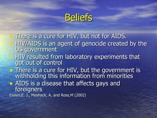 Beliefs There is a cure for HIV, but not for AIDS. HIV/AIDS is an agent of genocide created by the US government HIV resulted from laboratory experiments that got out of control There is a cure for HIV, but the government is withholding this information from minorities AIDS is a disease that affects gays and foreigners Essien,E. J., Meshack, A, and Ross,M (2002) 