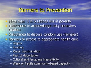 Barriers to Prevention More than  1 in 5 Latinos live in poverty Reluctance to acknowledge risky behaviors (males) Reluctance to discuss condom use (females) Barriers to access to appropriate health care Stigma Funding Racial discrimination Fear of deportation Cultural and language insensitivity Weak or fragile community-based capacity 