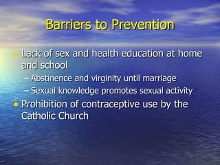 Barriers to Prevention Lack of sex and health education at home and school Abstinence and virginity until marriage Sexual knowledge promotes sexual activity Prohibition of contraceptive use by the Catholic Church 