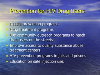 Prevention for HIV Drug Users Needle prevention programs Drug treatment programs Use community outreach programs to reach drug users on the streets Improve access to quality substance abuse treatment centers HIV prevention programs in jails and prisons Education on safe injection use. 