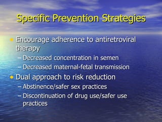 Specific Prevention Strategies Encourage adherence to antiretroviral therapy Decreased concentration in semen Decreased maternal-fetal transmission Dual approach to risk reduction Abstinence/safer sex practices Discontinuation of drug use/safer use practices 